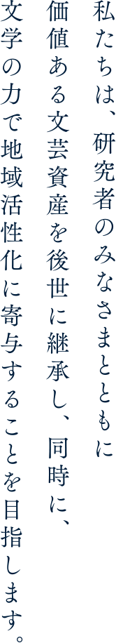 私たちは、研究者のみなさまとともに価値ある文芸資産を後世に継承し、同時に、文学の力で地域活性化に寄与することを目指します。