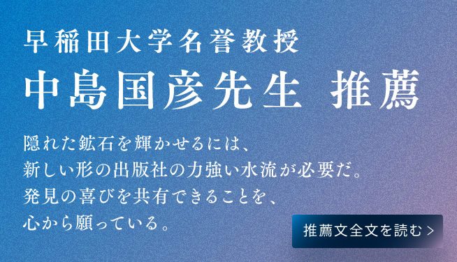 早稲田大学名誉教授 中島国彦先生 推薦 隠れた鉱石を輝かせるには、新しい形の出版社の力強い水流が必要だ。発見の喜びを共有できることを、心から願っている。推薦文全文を読む